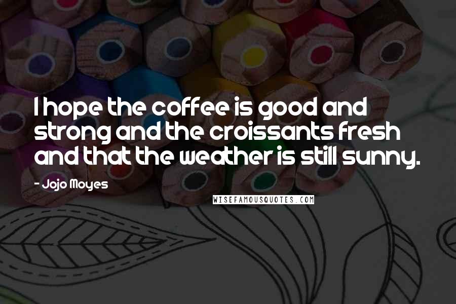 Jojo Moyes Quotes: I hope the coffee is good and strong and the croissants fresh and that the weather is still sunny.