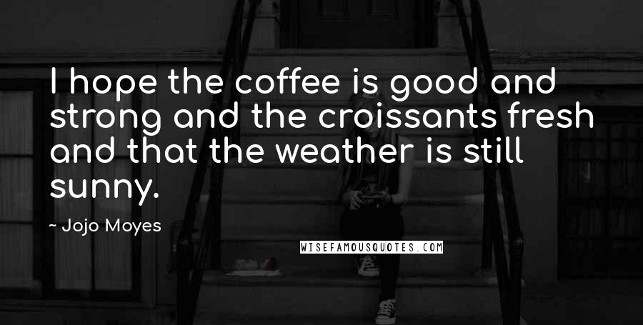 Jojo Moyes Quotes: I hope the coffee is good and strong and the croissants fresh and that the weather is still sunny.