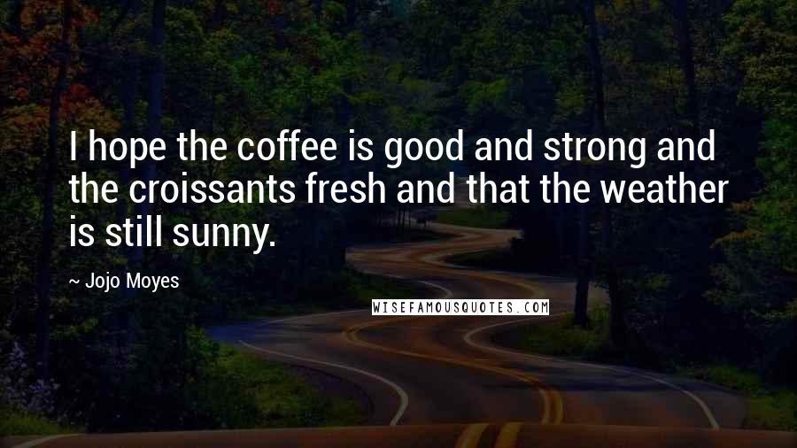 Jojo Moyes Quotes: I hope the coffee is good and strong and the croissants fresh and that the weather is still sunny.