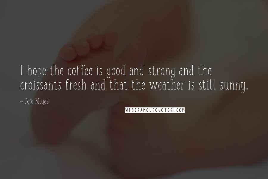 Jojo Moyes Quotes: I hope the coffee is good and strong and the croissants fresh and that the weather is still sunny.