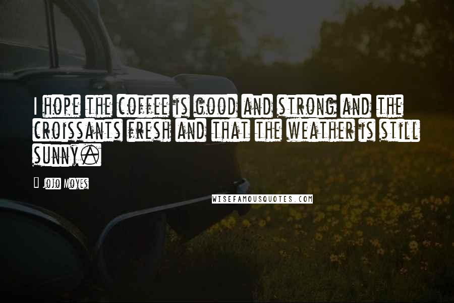 Jojo Moyes Quotes: I hope the coffee is good and strong and the croissants fresh and that the weather is still sunny.