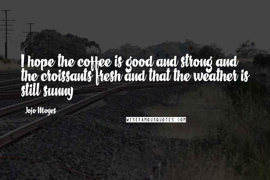 Jojo Moyes Quotes: I hope the coffee is good and strong and the croissants fresh and that the weather is still sunny.