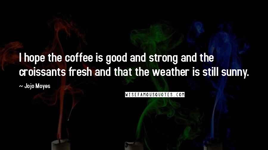 Jojo Moyes Quotes: I hope the coffee is good and strong and the croissants fresh and that the weather is still sunny.