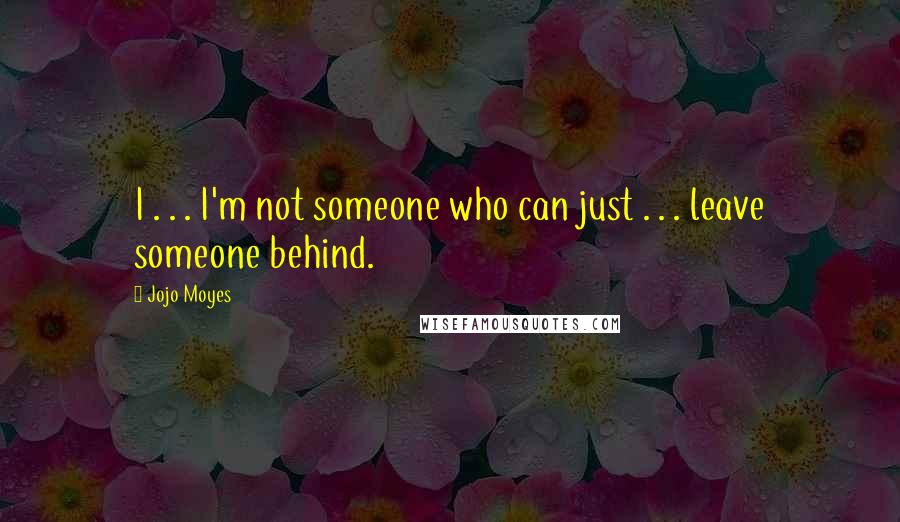 Jojo Moyes Quotes: I . . . I'm not someone who can just . . . leave someone behind.