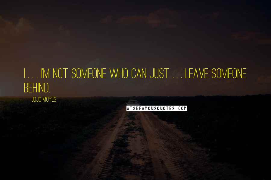 Jojo Moyes Quotes: I . . . I'm not someone who can just . . . leave someone behind.