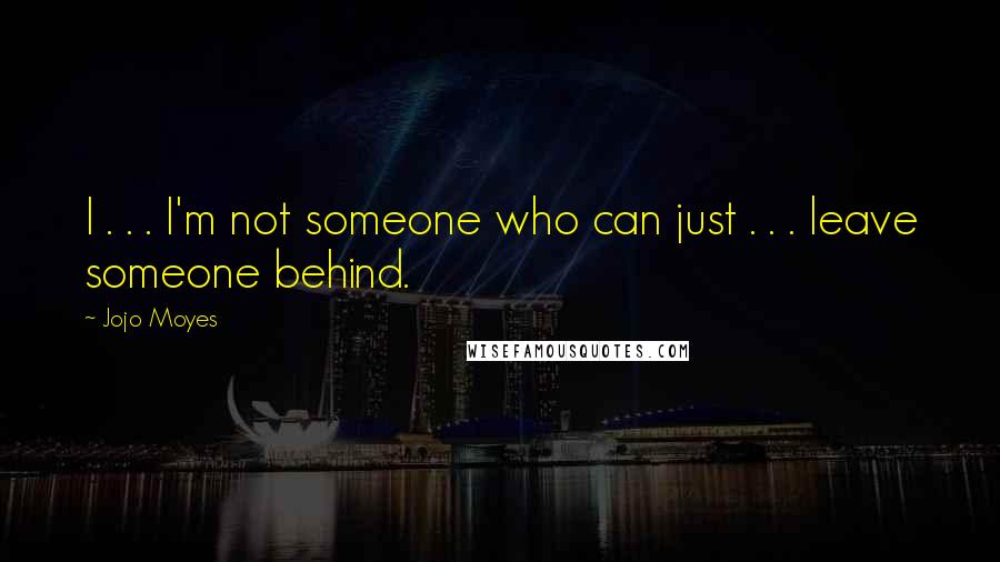 Jojo Moyes Quotes: I . . . I'm not someone who can just . . . leave someone behind.