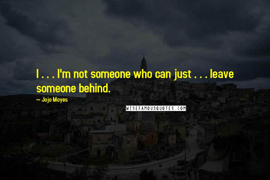 Jojo Moyes Quotes: I . . . I'm not someone who can just . . . leave someone behind.
