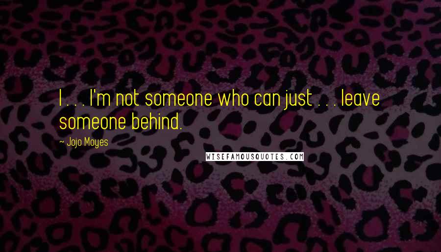 Jojo Moyes Quotes: I . . . I'm not someone who can just . . . leave someone behind.