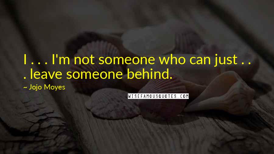 Jojo Moyes Quotes: I . . . I'm not someone who can just . . . leave someone behind.