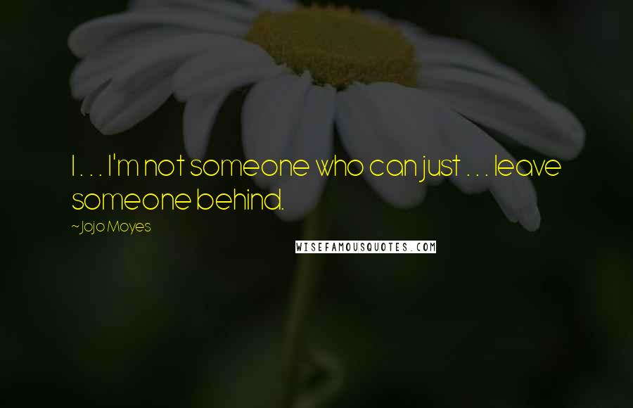 Jojo Moyes Quotes: I . . . I'm not someone who can just . . . leave someone behind.
