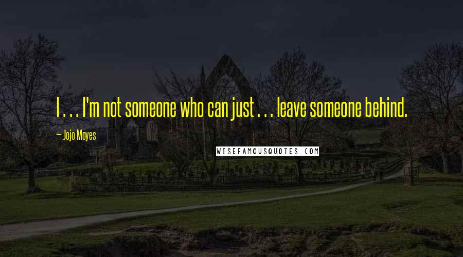 Jojo Moyes Quotes: I . . . I'm not someone who can just . . . leave someone behind.