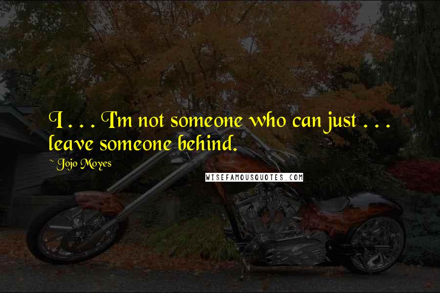 Jojo Moyes Quotes: I . . . I'm not someone who can just . . . leave someone behind.