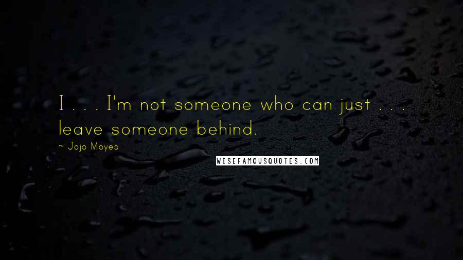 Jojo Moyes Quotes: I . . . I'm not someone who can just . . . leave someone behind.