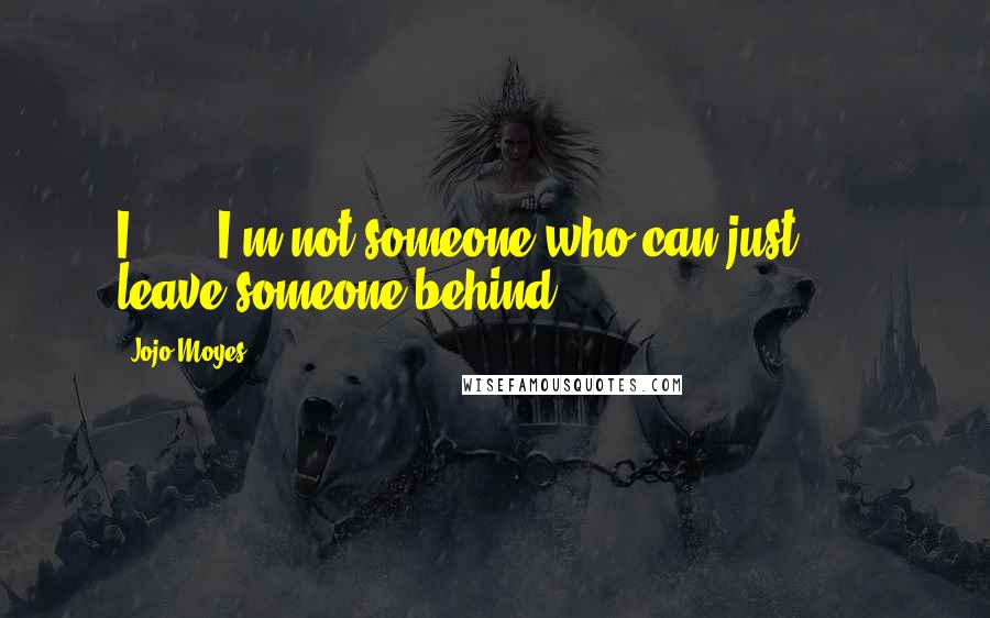 Jojo Moyes Quotes: I . . . I'm not someone who can just . . . leave someone behind.