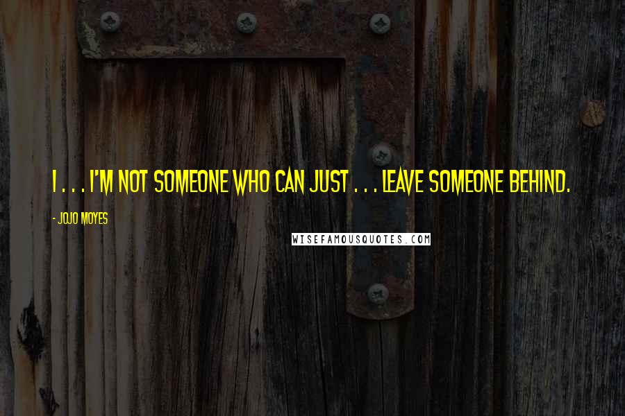 Jojo Moyes Quotes: I . . . I'm not someone who can just . . . leave someone behind.