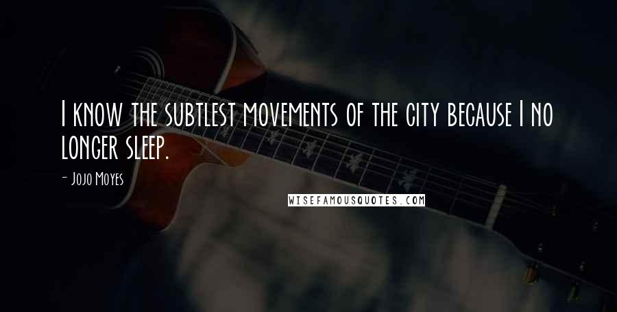 Jojo Moyes Quotes: I know the subtlest movements of the city because I no longer sleep.