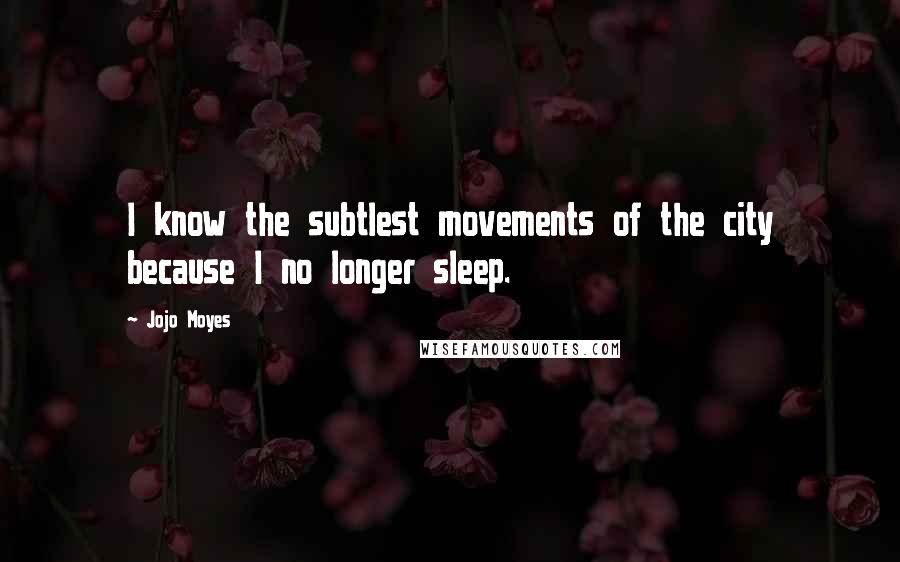 Jojo Moyes Quotes: I know the subtlest movements of the city because I no longer sleep.