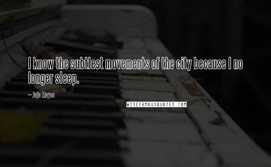 Jojo Moyes Quotes: I know the subtlest movements of the city because I no longer sleep.