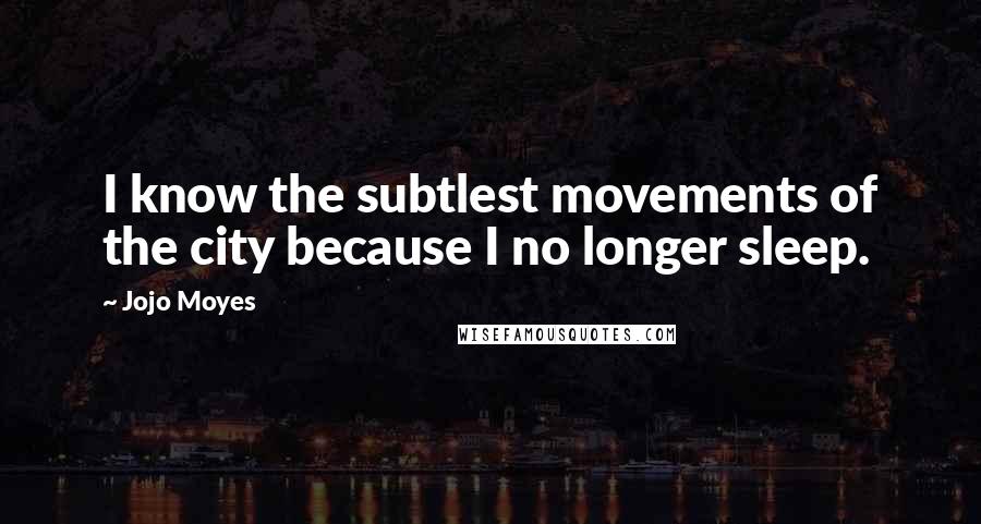 Jojo Moyes Quotes: I know the subtlest movements of the city because I no longer sleep.