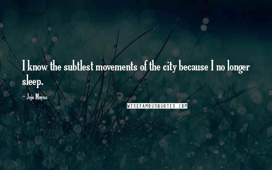 Jojo Moyes Quotes: I know the subtlest movements of the city because I no longer sleep.