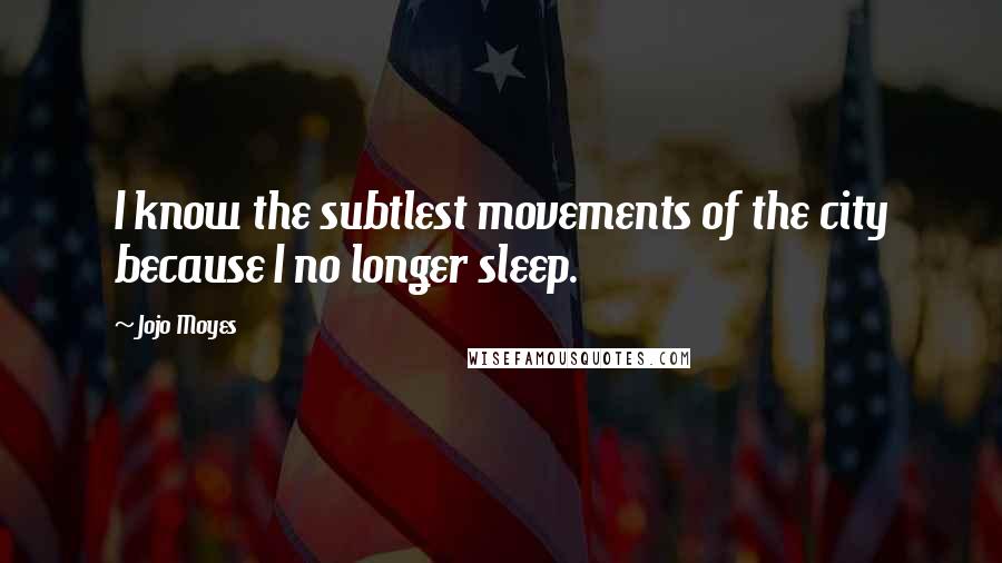 Jojo Moyes Quotes: I know the subtlest movements of the city because I no longer sleep.