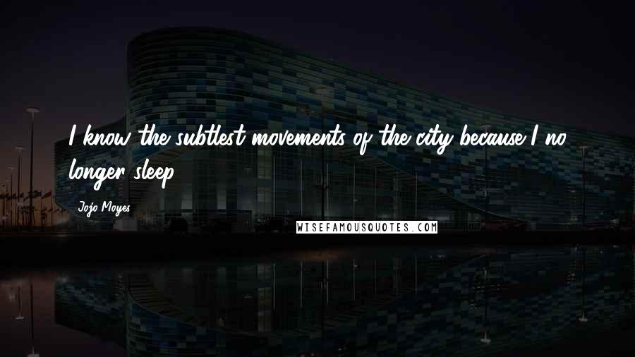 Jojo Moyes Quotes: I know the subtlest movements of the city because I no longer sleep.