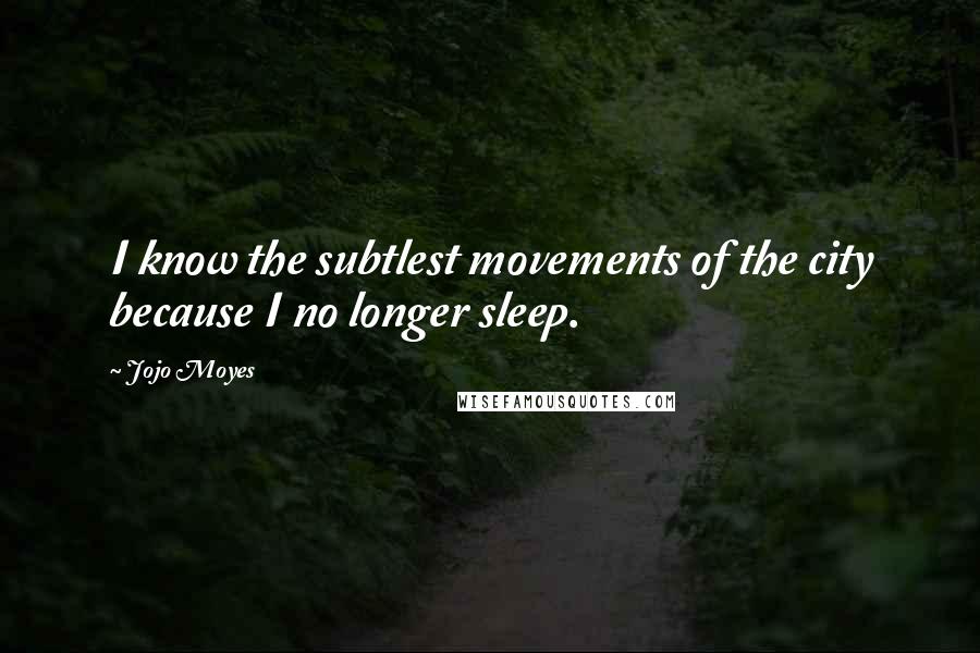 Jojo Moyes Quotes: I know the subtlest movements of the city because I no longer sleep.