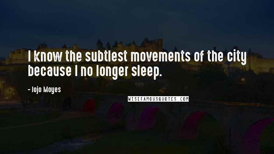 Jojo Moyes Quotes: I know the subtlest movements of the city because I no longer sleep.