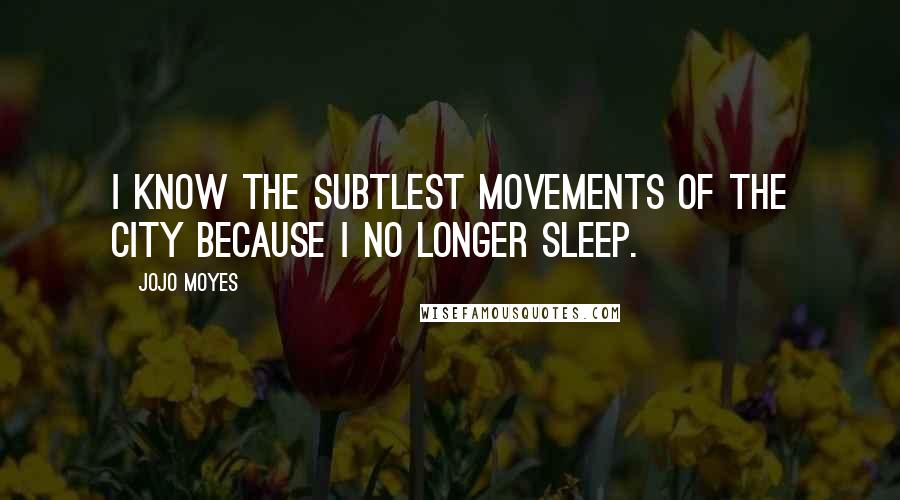 Jojo Moyes Quotes: I know the subtlest movements of the city because I no longer sleep.