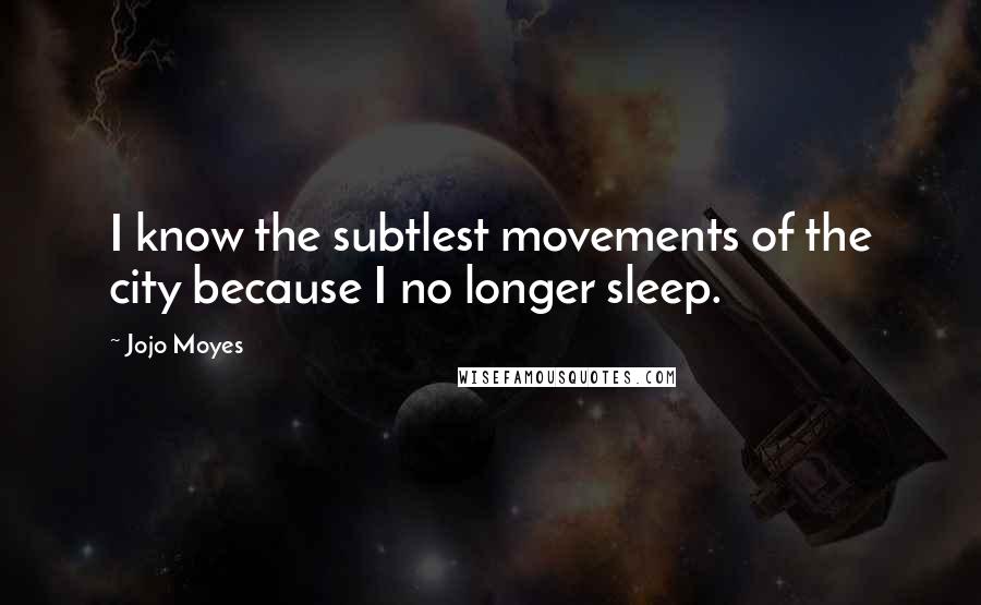 Jojo Moyes Quotes: I know the subtlest movements of the city because I no longer sleep.
