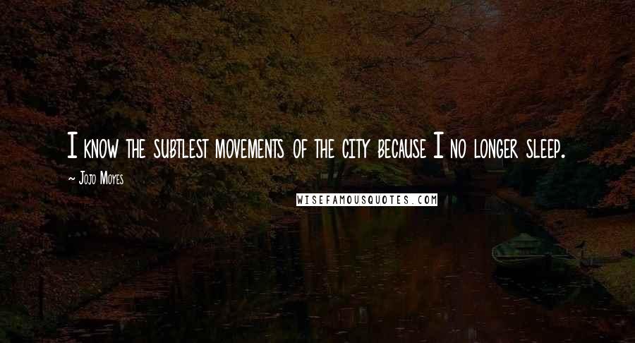 Jojo Moyes Quotes: I know the subtlest movements of the city because I no longer sleep.