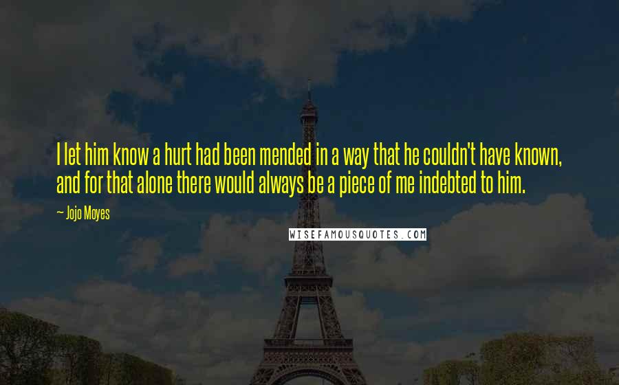 Jojo Moyes Quotes: I let him know a hurt had been mended in a way that he couldn't have known, and for that alone there would always be a piece of me indebted to him.