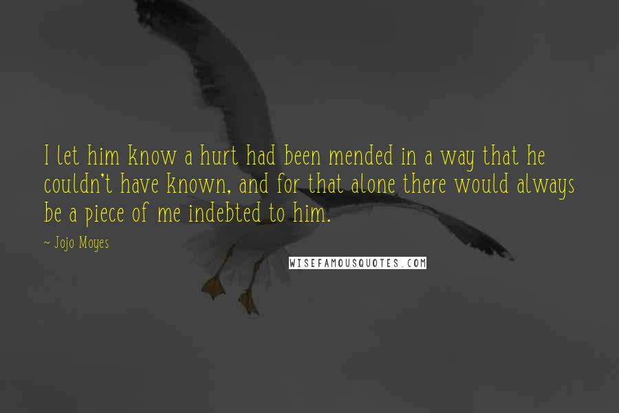 Jojo Moyes Quotes: I let him know a hurt had been mended in a way that he couldn't have known, and for that alone there would always be a piece of me indebted to him.