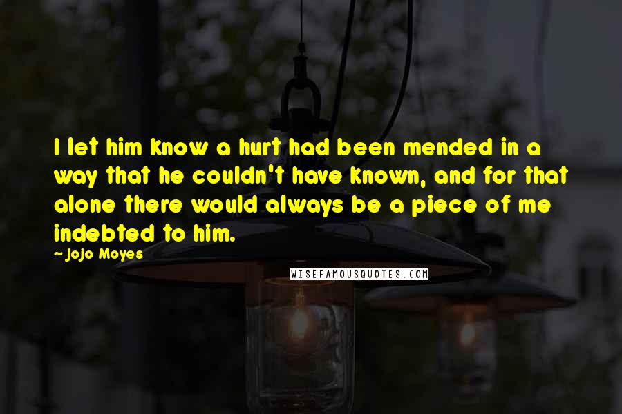 Jojo Moyes Quotes: I let him know a hurt had been mended in a way that he couldn't have known, and for that alone there would always be a piece of me indebted to him.