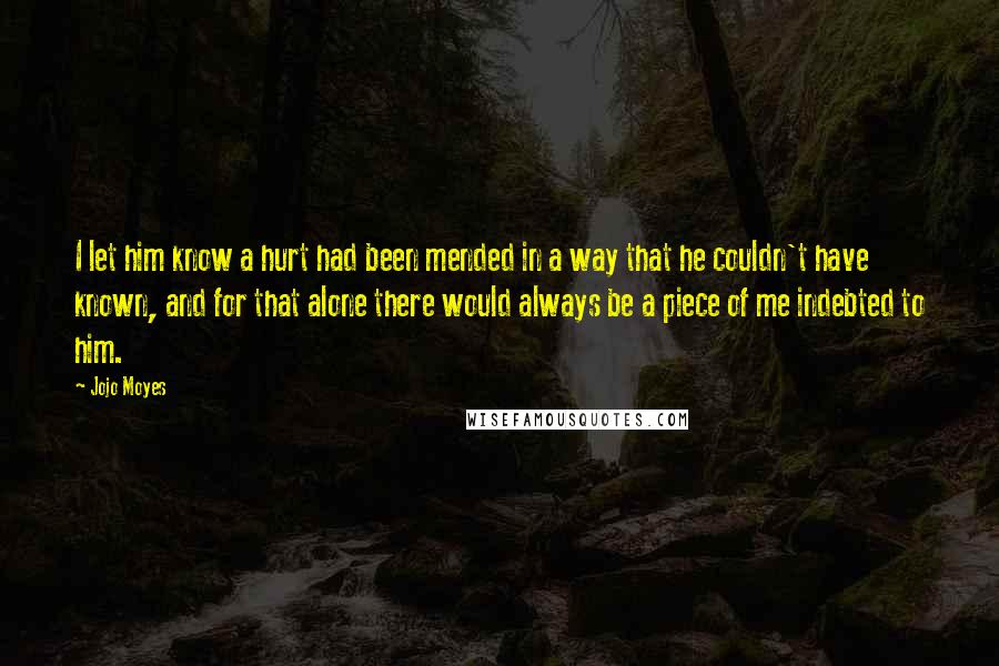 Jojo Moyes Quotes: I let him know a hurt had been mended in a way that he couldn't have known, and for that alone there would always be a piece of me indebted to him.
