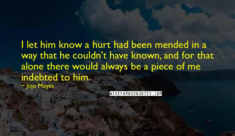 Jojo Moyes Quotes: I let him know a hurt had been mended in a way that he couldn't have known, and for that alone there would always be a piece of me indebted to him.