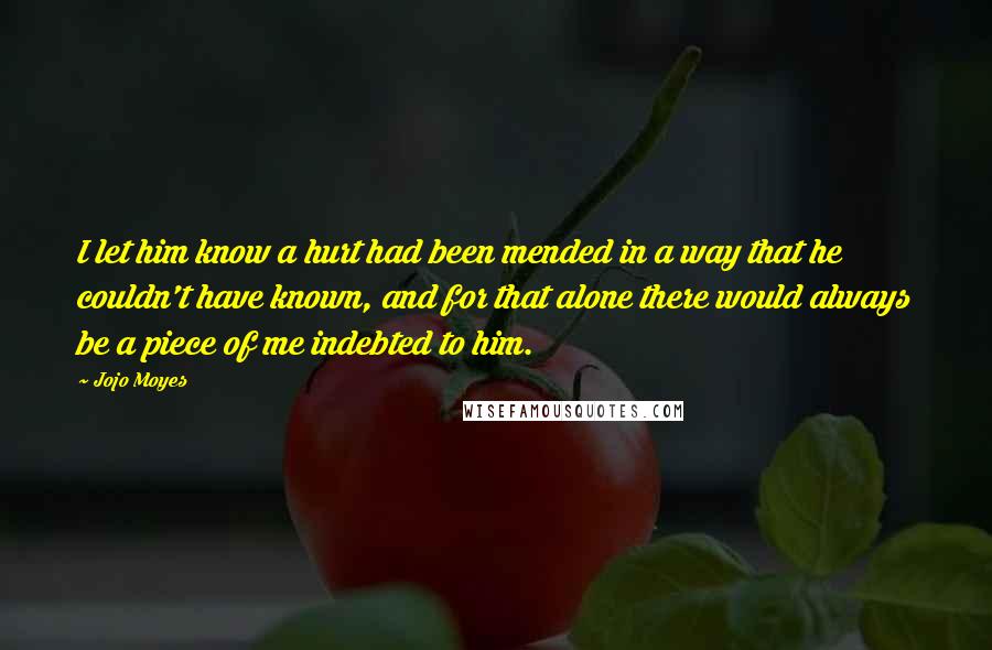 Jojo Moyes Quotes: I let him know a hurt had been mended in a way that he couldn't have known, and for that alone there would always be a piece of me indebted to him.