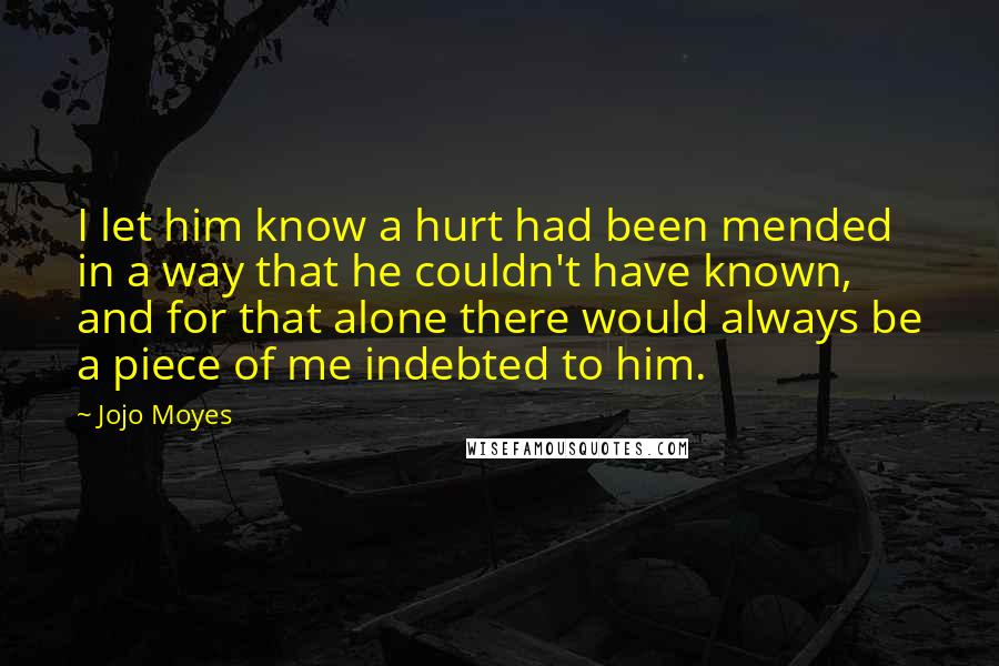 Jojo Moyes Quotes: I let him know a hurt had been mended in a way that he couldn't have known, and for that alone there would always be a piece of me indebted to him.