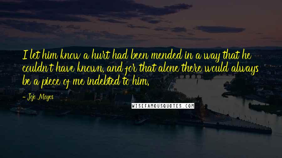 Jojo Moyes Quotes: I let him know a hurt had been mended in a way that he couldn't have known, and for that alone there would always be a piece of me indebted to him.