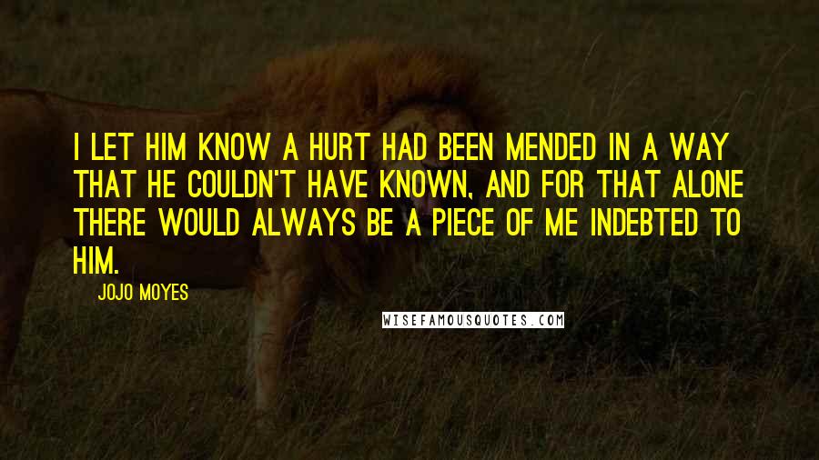 Jojo Moyes Quotes: I let him know a hurt had been mended in a way that he couldn't have known, and for that alone there would always be a piece of me indebted to him.