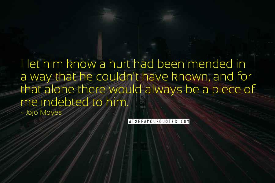 Jojo Moyes Quotes: I let him know a hurt had been mended in a way that he couldn't have known, and for that alone there would always be a piece of me indebted to him.