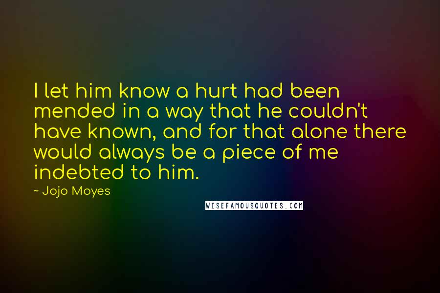 Jojo Moyes Quotes: I let him know a hurt had been mended in a way that he couldn't have known, and for that alone there would always be a piece of me indebted to him.