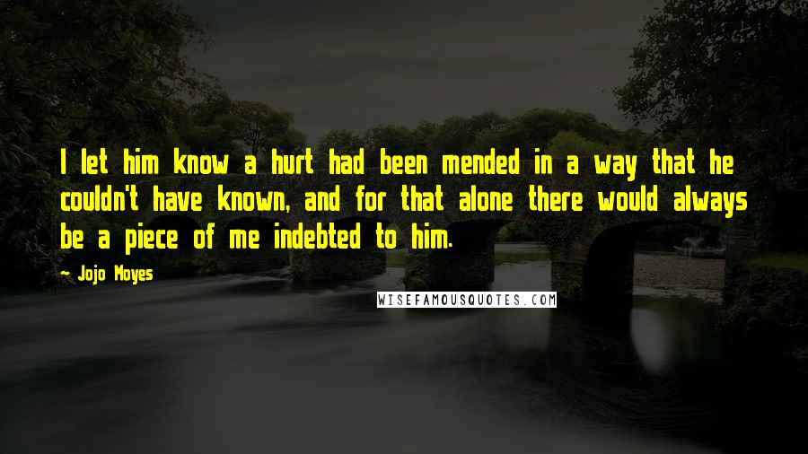 Jojo Moyes Quotes: I let him know a hurt had been mended in a way that he couldn't have known, and for that alone there would always be a piece of me indebted to him.