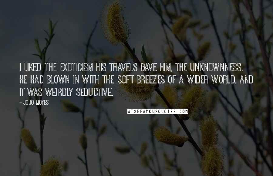 Jojo Moyes Quotes: I liked the exoticism his travels gave him, the unknownness. He had blown in with the soft breezes of a wider world, and it was weirdly seductive.