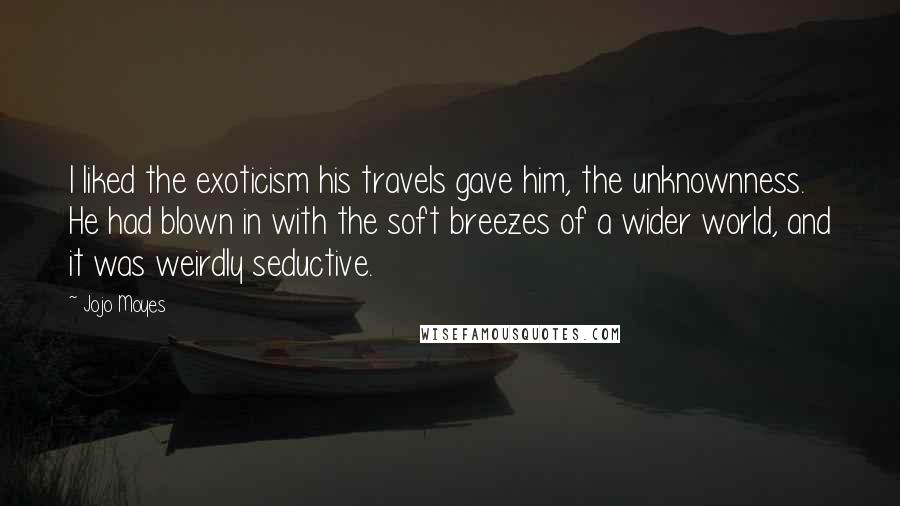 Jojo Moyes Quotes: I liked the exoticism his travels gave him, the unknownness. He had blown in with the soft breezes of a wider world, and it was weirdly seductive.