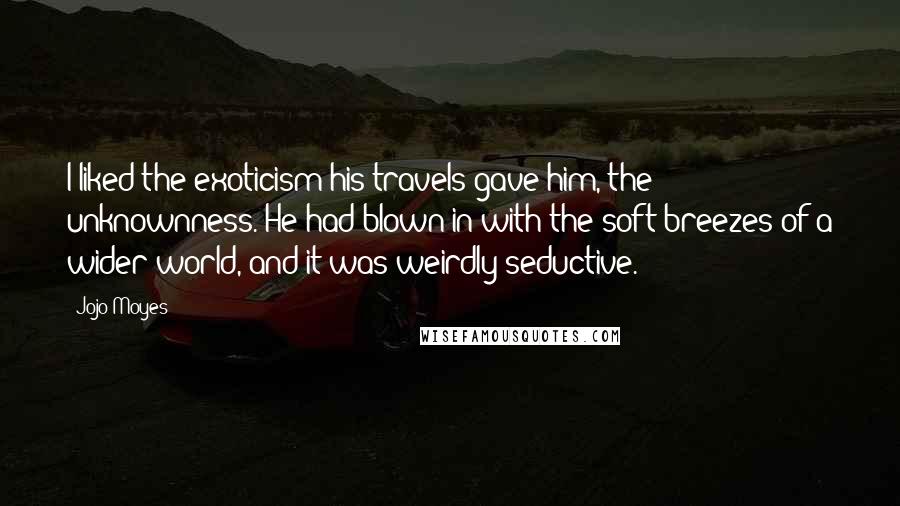 Jojo Moyes Quotes: I liked the exoticism his travels gave him, the unknownness. He had blown in with the soft breezes of a wider world, and it was weirdly seductive.