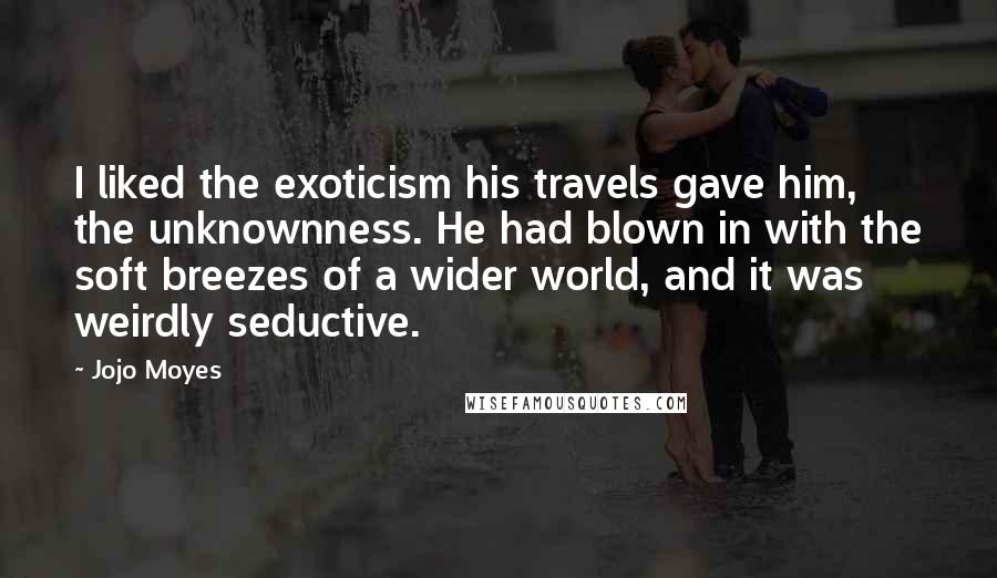 Jojo Moyes Quotes: I liked the exoticism his travels gave him, the unknownness. He had blown in with the soft breezes of a wider world, and it was weirdly seductive.