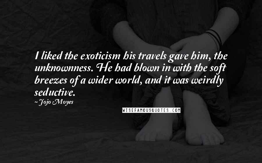 Jojo Moyes Quotes: I liked the exoticism his travels gave him, the unknownness. He had blown in with the soft breezes of a wider world, and it was weirdly seductive.