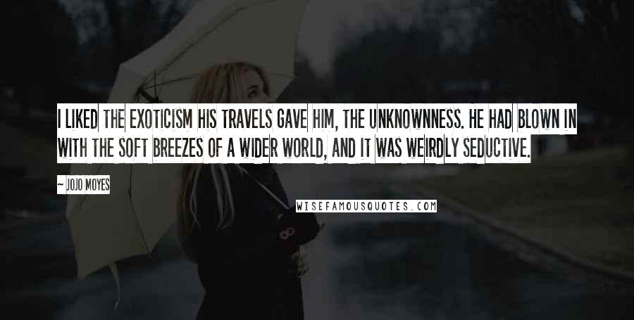 Jojo Moyes Quotes: I liked the exoticism his travels gave him, the unknownness. He had blown in with the soft breezes of a wider world, and it was weirdly seductive.