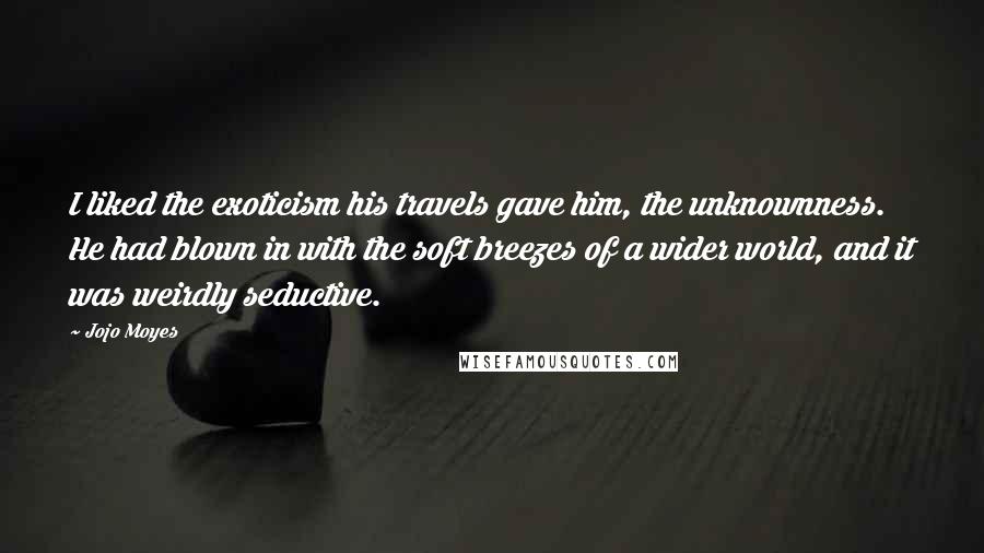 Jojo Moyes Quotes: I liked the exoticism his travels gave him, the unknownness. He had blown in with the soft breezes of a wider world, and it was weirdly seductive.